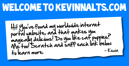 Hello! Welcome to my website, you can learn all about me here. You can find links, to the rest of my pages on the internet too. -Kevin.